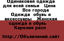 Одинаковая одежда для всей семьи › Цена ­ 500 - Все города Одежда, обувь и аксессуары » Женская одежда и обувь   . Карелия респ.